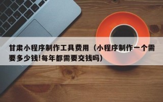惠东甘肃小程序制作工具费用（小程序制作一个需要多少钱!每年都需要交钱吗）