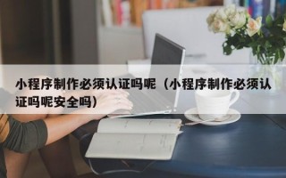 惠东小程序制作必须认证吗呢（小程序制作必须认证吗呢安全吗）