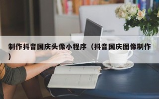 惠东制作抖音国庆头像小程序（抖音国庆图像制作）