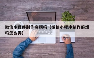 惠东微信小程序制作麻烦吗（微信小程序制作麻烦吗怎么弄）