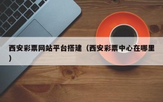 惠东西安彩票网站平台搭建（西安彩票中心在哪里）