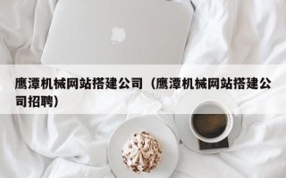 惠东鹰潭机械网站搭建公司（鹰潭机械网站搭建公司招聘）