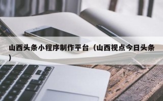 惠东山西头条小程序制作平台（山西视点今日头条）